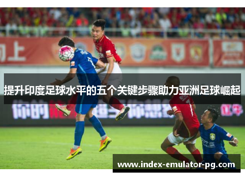 提升印度足球水平的五个关键步骤助力亚洲足球崛起