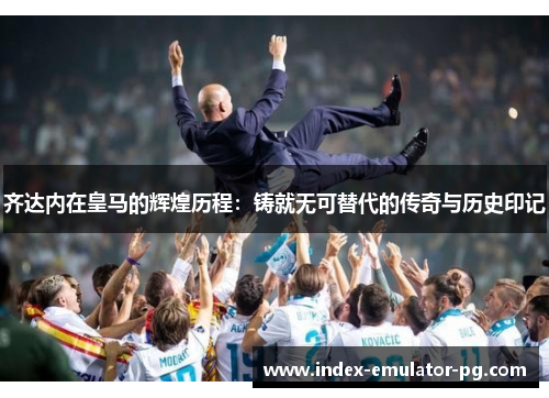 齐达内在皇马的辉煌历程：铸就无可替代的传奇与历史印记
