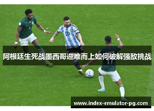阿根廷生死战墨西哥迎难而上如何破解强敌挑战