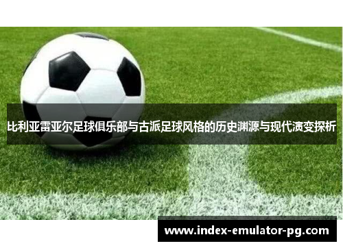 比利亚雷亚尔足球俱乐部与古派足球风格的历史渊源与现代演变探析