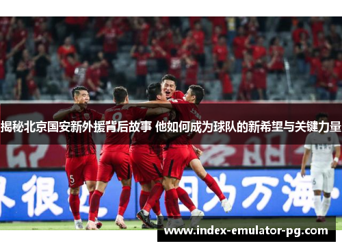 揭秘北京国安新外援背后故事 他如何成为球队的新希望与关键力量