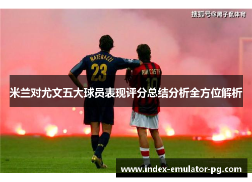 米兰对尤文五大球员表现评分总结分析全方位解析