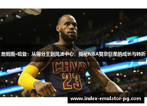 詹姆斯·哈登：从得分王到风波中心，揭秘NBA复杂巨星的成长与转折