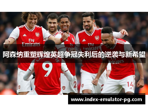 阿森纳重塑辉煌英超争冠失利后的逆袭与新希望