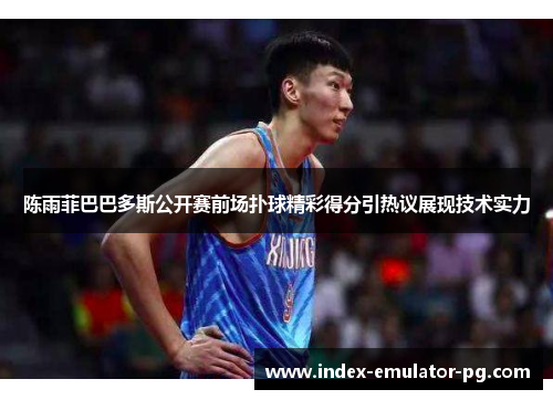 陈雨菲巴巴多斯公开赛前场扑球精彩得分引热议展现技术实力