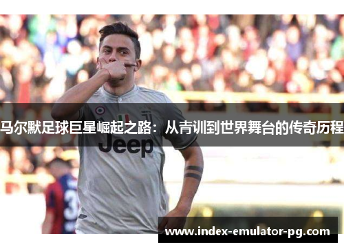 马尔默足球巨星崛起之路:从青训到世界舞台的传奇历程 马尔默足球巨星崛起之路:从青训到世界舞台的传奇历程