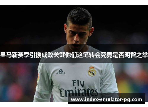 皇马新赛季引援成败关键他们这笔转会究竟是否明智之举 皇马新赛季引援成败关键他们这笔转会究竟是否明智之举