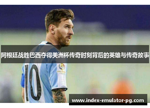 阿根廷战胜巴西夺得美洲杯传奇时刻背后的英雄与传奇故事