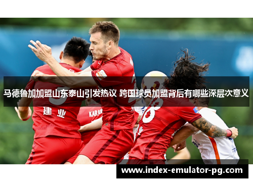 马德鲁加加盟山东泰山引发热议 跨国球员加盟背后有哪些深层次意义 马德鲁加加盟山东泰山引发热议 跨国球员加盟背后有哪些深层次意义