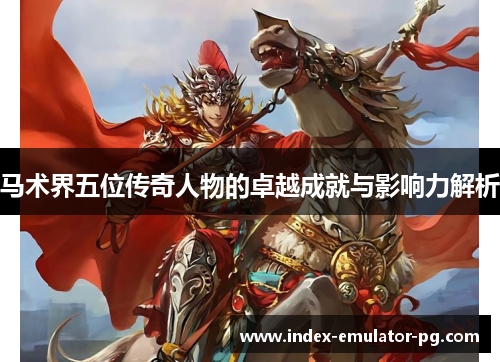 马术界五位传奇人物的卓越成就与影响力解析 马术界五位传奇人物的卓越成就与影响力解析