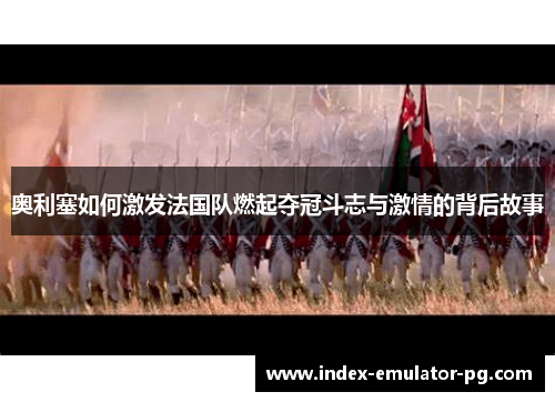 奥利塞如何激发法国队燃起夺冠斗志与激情的背后故事 奥利塞如何激发法国队燃起夺冠斗志与激情的背后故事