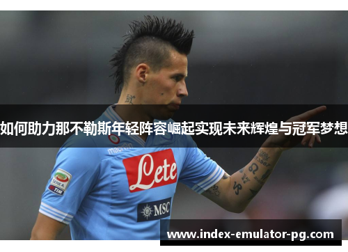 如何助力那不勒斯年轻阵容崛起实现未来辉煌与冠军梦想 如何助力那不勒斯年轻阵容崛起实现未来辉煌与冠军梦想