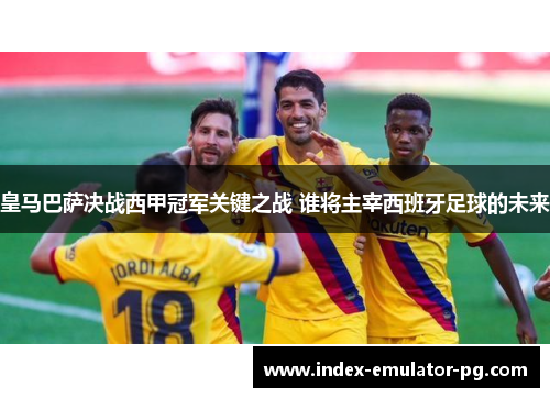 皇马巴萨决战西甲冠军关键之战 谁将主宰西班牙足球的未来 皇马巴萨决战西甲冠军关键之战 谁将主宰西班牙足球的未来