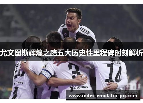 尤文图斯辉煌之路五大历史性里程碑时刻解析 尤文图斯辉煌之路五大历史性里程碑时刻解析