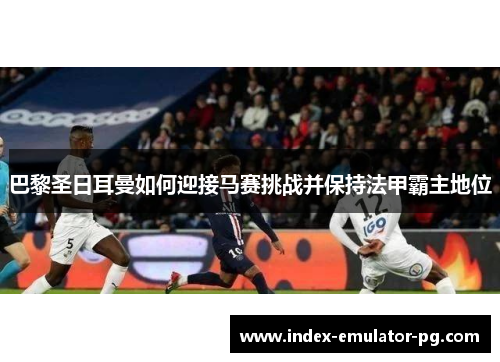 巴黎圣日耳曼如何迎接马赛挑战并保持法甲霸主地位 巴黎圣日耳曼如何迎接马赛挑战并保持法甲霸主地位