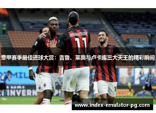 意甲赛季最佳进球大赏：吉鲁、莱奥与卢卡库三大天王的精彩瞬间