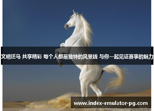 文明迁马 共享精彩 每个人都是独特的风景线 与你一起见证赛事的魅力