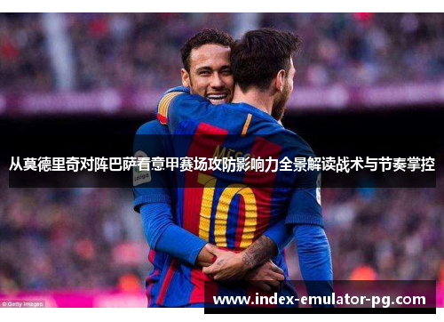 从莫德里奇对阵巴萨看意甲赛场攻防影响力全景解读战术与节奏掌控 从莫德里奇对阵巴萨看意甲赛场攻防影响力全景解读战术与节奏掌控