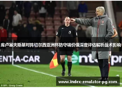 库卢塞夫斯基对阵切尔西亚洲杯防守端价值深度评估解析战术影响 库卢塞夫斯基对阵切尔西亚洲杯防守端价值深度评估解析战术影响
