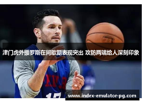 津门虎外援罗斯在间歇期表现突出 攻防两端给人深刻印象