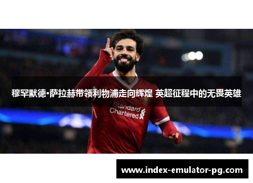 穆罕默德·萨拉赫带领利物浦走向辉煌 英超征程中的无畏英雄 穆罕默德·萨拉赫带领利物浦走向辉煌 英超征程中的无畏英雄