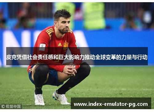 皮克凭借社会责任感和巨大影响力推动全球变革的力量与行动 皮克凭借社会责任感和巨大影响力推动全球变革的力量与行动