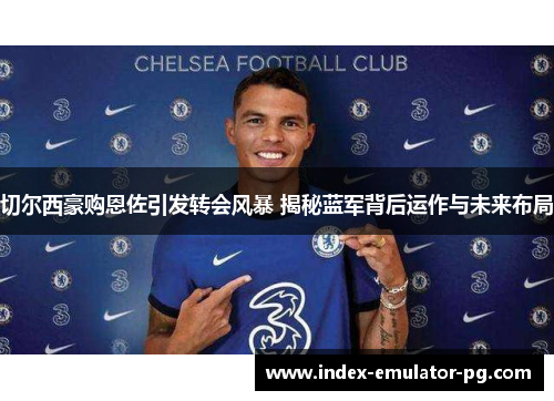 切尔西豪购恩佐引发转会风暴 揭秘蓝军背后运作与未来布局