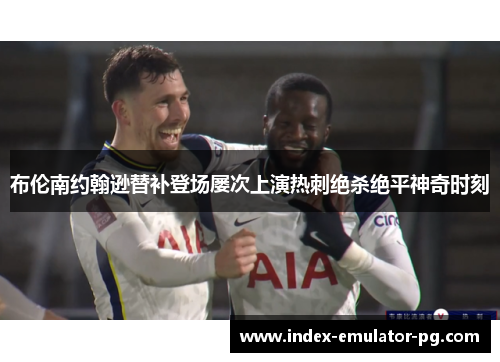 布伦南约翰逊替补登场屡次上演热刺绝杀绝平神奇时刻