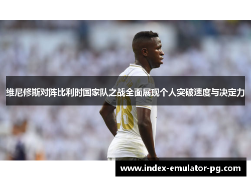维尼修斯对阵比利时国家队之战全面展现个人突破速度与决定力