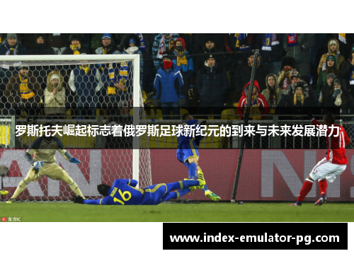 罗斯托夫崛起标志着俄罗斯足球新纪元的到来与未来发展潜力