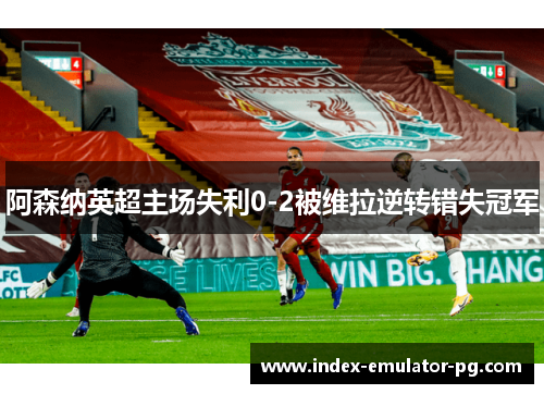 阿森纳英超主场失利0-2被维拉逆转错失冠军 阿森纳英超主场失利0-2被维拉逆转错失冠军