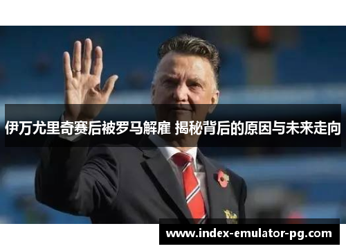 伊万尤里奇赛后被罗马解雇 揭秘背后的原因与未来走向 伊万尤里奇赛后被罗马解雇 揭秘背后的原因与未来走向