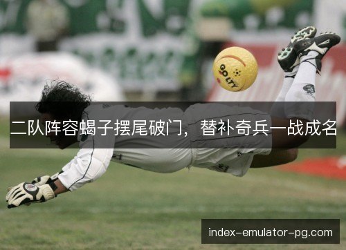 二队阵容蝎子摆尾破门,替补奇兵一战成名 二队阵容蝎子摆尾破门,替补奇兵一战成名